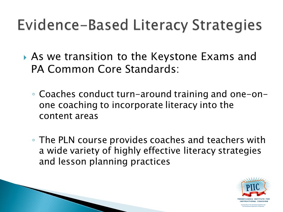  As we transition to the Keystone Exams and PA Common Core Standards: ◦ Coaches conduct turn-around training and one-on- one coaching to incorporate literacy into the content areas ◦ The PLN course provides coaches and teachers with a wide variety of highly effective literacy strategies and lesson planning practices