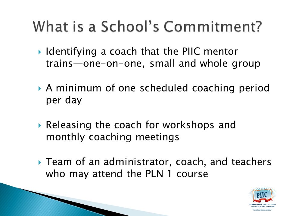  Identifying a coach that the PIIC mentor trains—one-on-one, small and whole group  A minimum of one scheduled coaching period per day  Releasing the coach for workshops and monthly coaching meetings  Team of an administrator, coach, and teachers who may attend the PLN 1 course