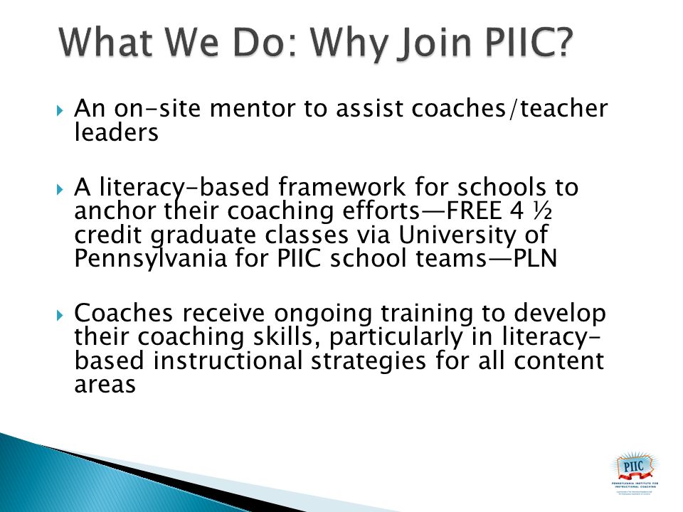  An on-site mentor to assist coaches/teacher leaders  A literacy-based framework for schools to anchor their coaching efforts—FREE 4 ½ credit graduate classes via University of Pennsylvania for PIIC school teams—PLN  Coaches receive ongoing training to develop their coaching skills, particularly in literacy- based instructional strategies for all content areas