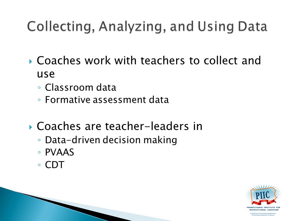  Coaches work with teachers to collect and use ◦ Classroom data ◦ Formative assessment data  Coaches are teacher-leaders in ◦ Data-driven decision making ◦ PVAAS ◦ CDT