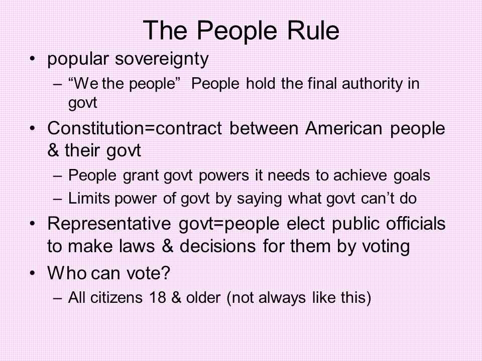 The People Rule popular sovereignty – We the people People hold the final authority in govt Constitution=contract between American people & their govt –People grant govt powers it needs to achieve goals –Limits power of govt by saying what govt can’t do Representative govt=people elect public officials to make laws & decisions for them by voting Who can vote.