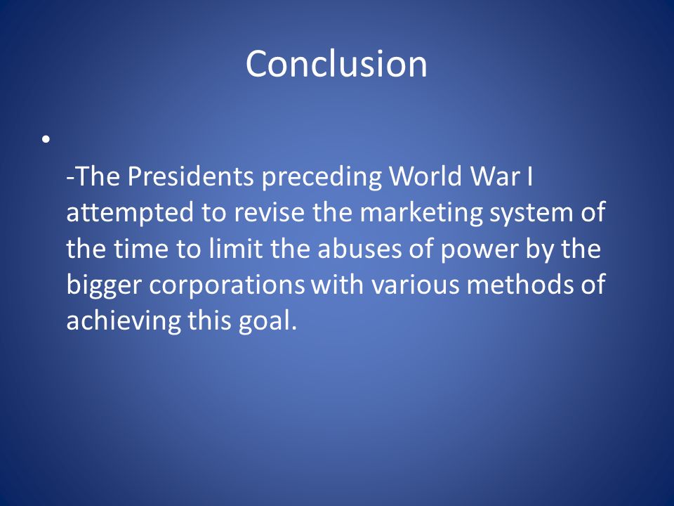 Conclusion -The Presidents preceding World War I attempted to revise the marketing system of the time to limit the abuses of power by the bigger corporations with various methods of achieving this goal.