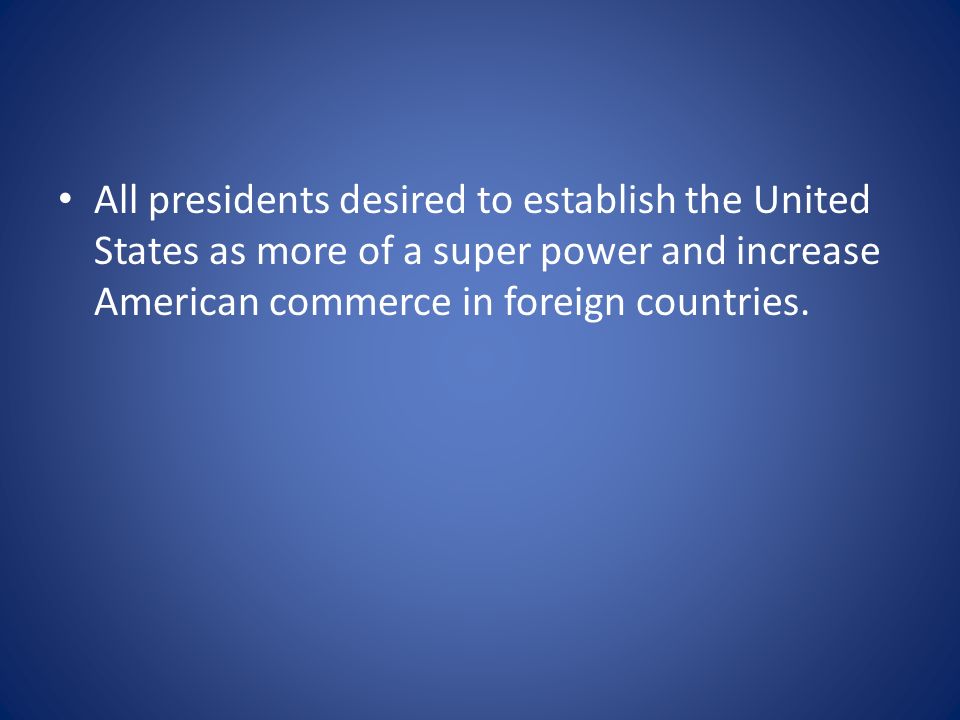 All presidents desired to establish the United States as more of a super power and increase American commerce in foreign countries.