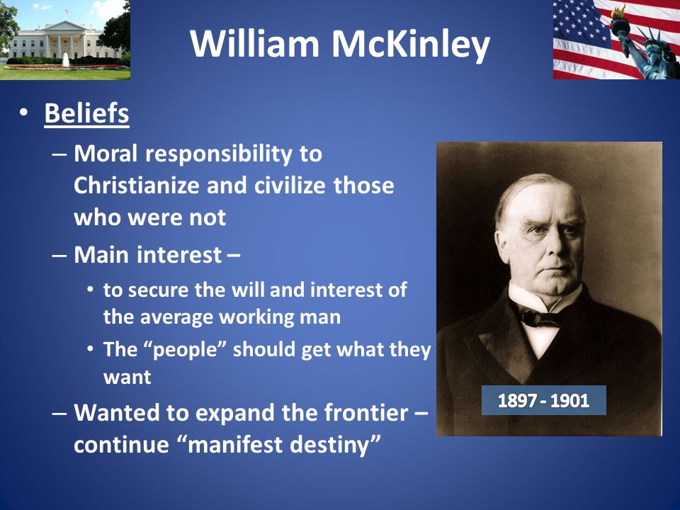 William McKinley Beliefs – Moral responsibility to Christianize and civilize those who were not – Main interest – to secure the will and interest of the average working man The people should get what they want – Wanted to expand the frontier – continue manifest destiny