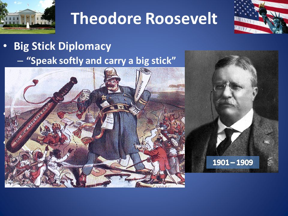 Theodore Roosevelt Big Stick Diplomacy – Speak softly and carry a big stick – Big stick = military – International negotiations backed by threat of force U.S.