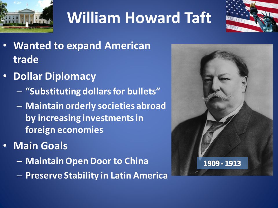 William Howard Taft Wanted to expand American trade Dollar Diplomacy – Substituting dollars for bullets – Maintain orderly societies abroad by increasing investments in foreign economies Main Goals – Maintain Open Door to China – Preserve Stability in Latin America