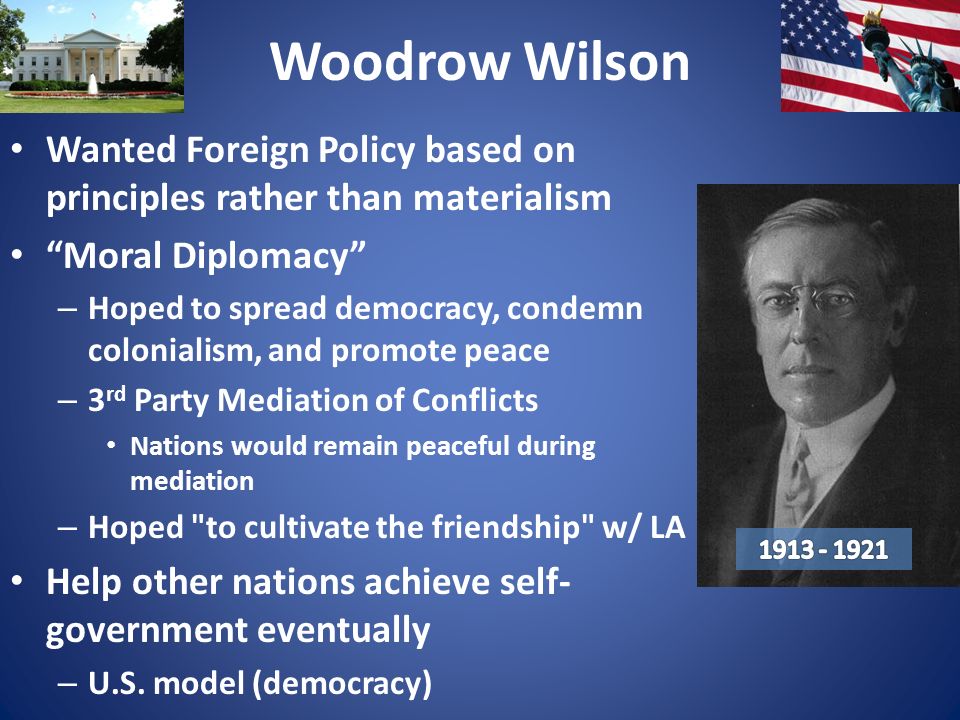 Woodrow Wilson Wanted Foreign Policy based on principles rather than materialism Moral Diplomacy – Hoped to spread democracy, condemn colonialism, and promote peace – 3 rd Party Mediation of Conflicts Nations would remain peaceful during mediation – Hoped to cultivate the friendship w/ LA Help other nations achieve self- government eventually – U.S.