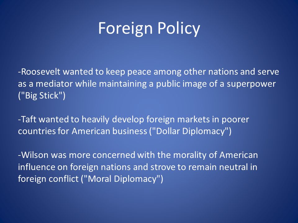 Foreign Policy -Roosevelt wanted to keep peace among other nations and serve as a mediator while maintaining a public image of a superpower ( Big Stick ) -Taft wanted to heavily develop foreign markets in poorer countries for American business ( Dollar Diplomacy ) -Wilson was more concerned with the morality of American influence on foreign nations and strove to remain neutral in foreign conflict ( Moral Diplomacy )