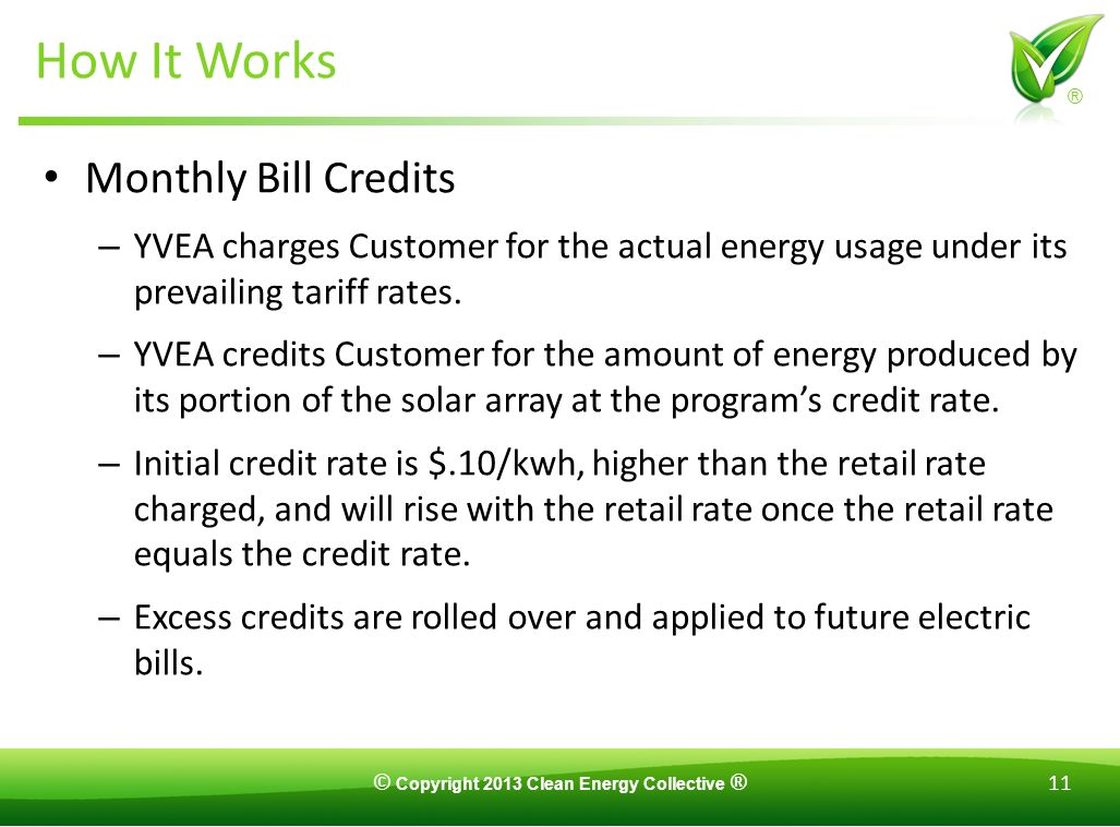 © Copyright 2013 Clean Energy Collective ® 11 ® How It Works Monthly Bill Credits – YVEA charges Customer for the actual energy usage under its prevailing tariff rates.