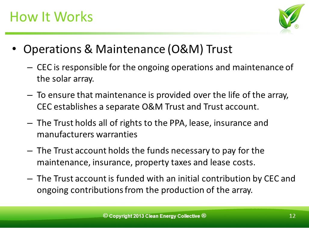 © Copyright 2013 Clean Energy Collective ® 12 ® How It Works Operations & Maintenance (O&M) Trust – CEC is responsible for the ongoing operations and maintenance of the solar array.