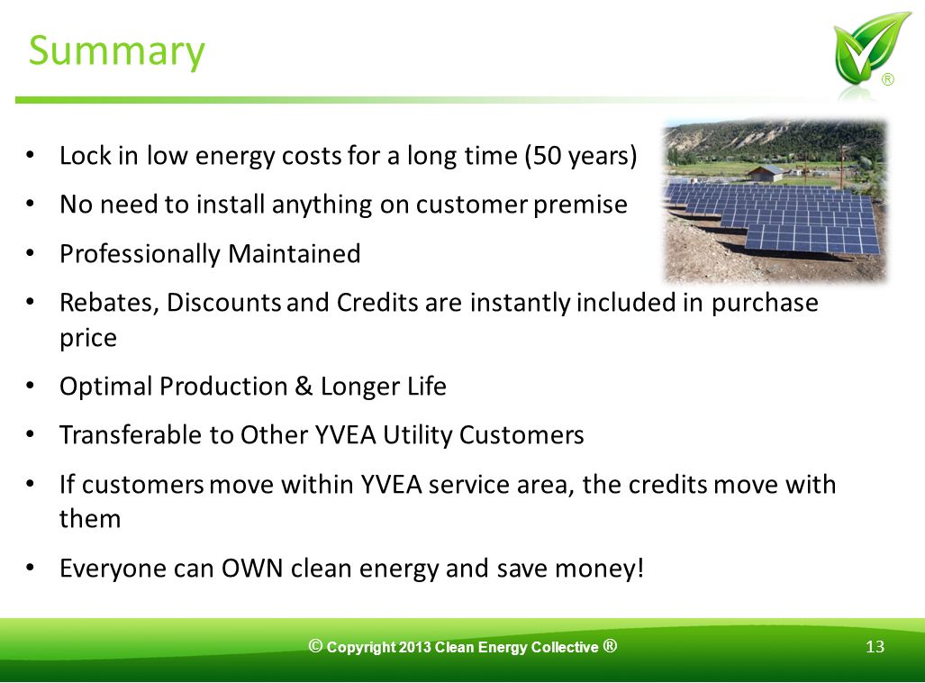© Copyright 2013 Clean Energy Collective ® 13 ® Summary Lock in low energy costs for a long time (50 years) No need to install anything on customer premise Professionally Maintained Rebates, Discounts and Credits are instantly included in purchase price Optimal Production & Longer Life Transferable to Other YVEA Utility Customers If customers move within YVEA service area, the credits move with them Everyone can OWN clean energy and save money!