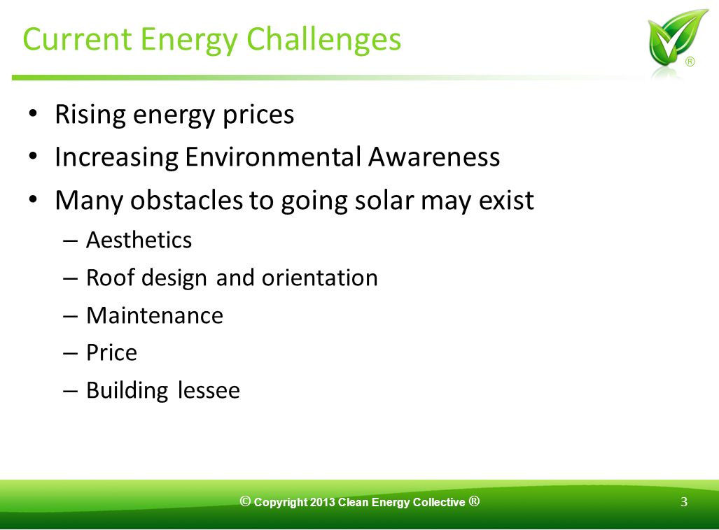 © Copyright 2013 Clean Energy Collective ® 3 ® Current Energy Challenges Rising energy prices Increasing Environmental Awareness Many obstacles to going solar may exist – Aesthetics – Roof design and orientation – Maintenance – Price – Building lessee