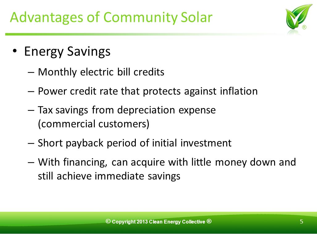 © Copyright 2013 Clean Energy Collective ® 5 ® Advantages of Community Solar Energy Savings – Monthly electric bill credits – Power credit rate that protects against inflation – Tax savings from depreciation expense (commercial customers) – Short payback period of initial investment – With financing, can acquire with little money down and still achieve immediate savings