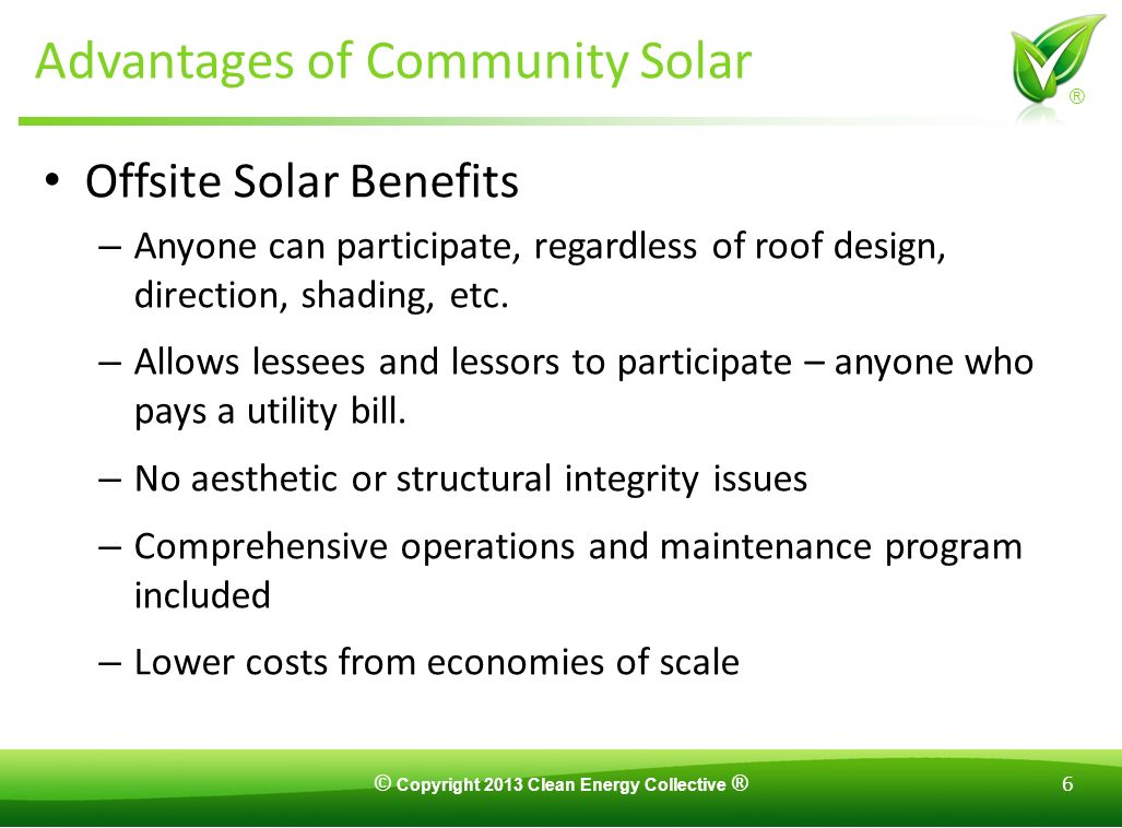 © Copyright 2013 Clean Energy Collective ® 6 ® Advantages of Community Solar Offsite Solar Benefits – Anyone can participate, regardless of roof design, direction, shading, etc.