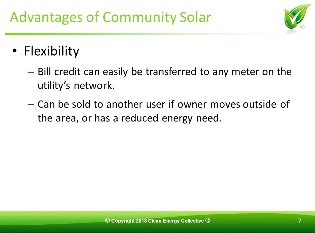 © Copyright 2013 Clean Energy Collective ® 7 ® Advantages of Community Solar Flexibility – Bill credit can easily be transferred to any meter on the utility’s network.