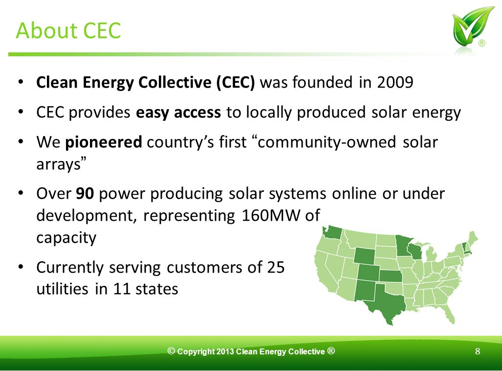 © Copyright 2013 Clean Energy Collective ® 8 ® About CEC Clean Energy Collective (CEC) was founded in 2009 CEC provides easy access to locally produced solar energy We pioneered country’s first community-owned solar arrays Over 90 power producing solar systems online or under development, representing 160MW of capacity Currently serving customers of 25 utilities in 11 states