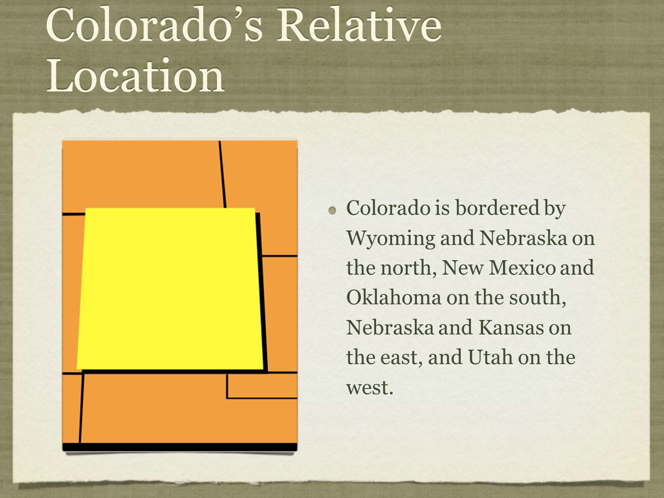 Colorado’s Relative Location Colorado is bordered by Wyoming and Nebraska on the north, New Mexico and Oklahoma on the south, Nebraska and Kansas on the east, and Utah on the west.