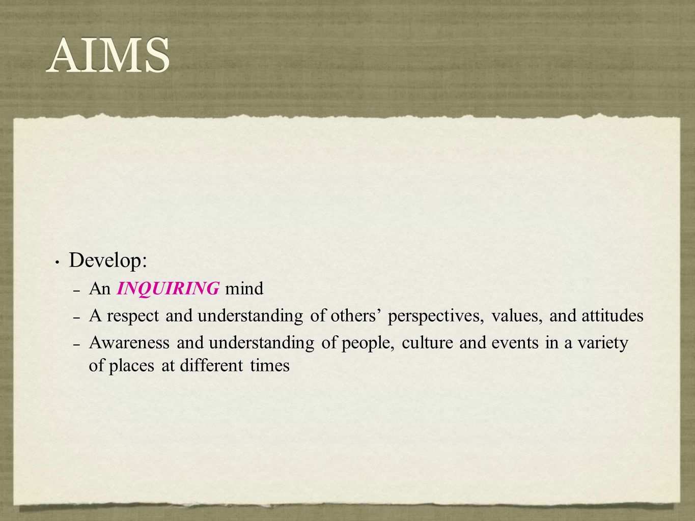 AIMS Develop: – An INQUIRING mind – A respect and understanding of others’ perspectives, values, and attitudes – Awareness and understanding of people, culture and events in a variety of places at different times Develop: – An INQUIRING mind – A respect and understanding of others’ perspectives, values, and attitudes – Awareness and understanding of people, culture and events in a variety of places at different times