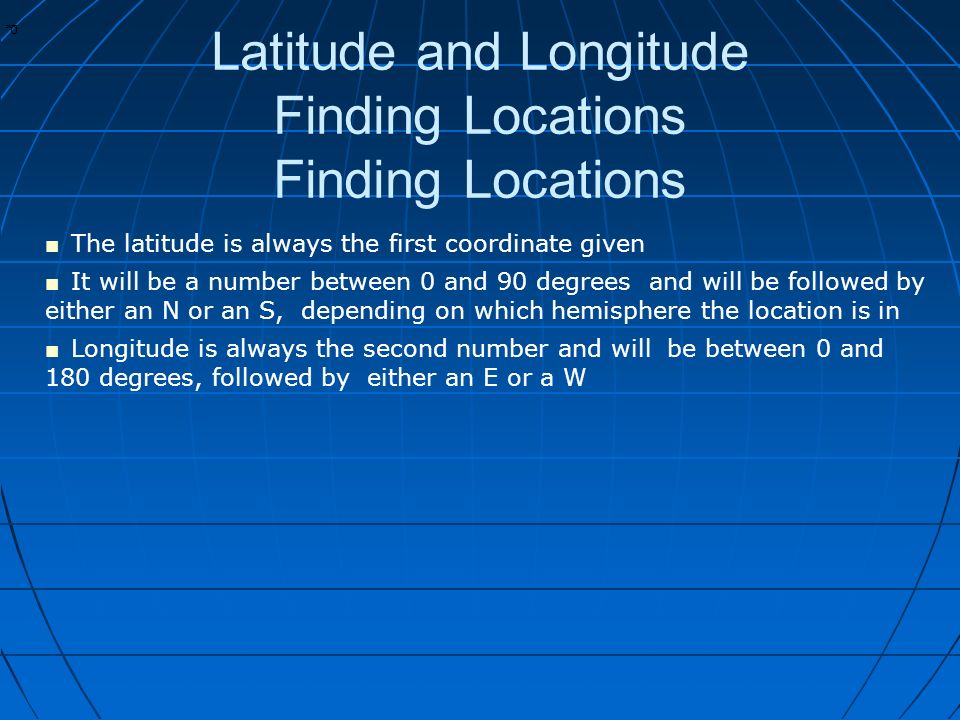 * * 0 Latitude and Longitude Finding Locations Finding Locations ■ The latitude is always the first coordinate given ■ It will be a number between 0 and 90 degrees and will be followed by either an N or an S, depending on which hemisphere the location is in ■ Longitude is always the second number and will be between 0 and 180 degrees, followed by either an E or a W