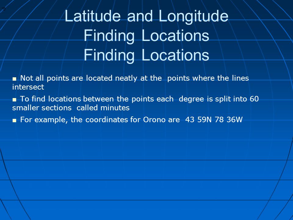 * * 0 Latitude and Longitude Finding Locations Finding Locations ■ Not all points are located neatly at the points where the lines intersect ■ To find locations between the points each degree is split into 60 smaller sections called minutes ■ For example, the coordinates for Orono are 43 59N 78 36W