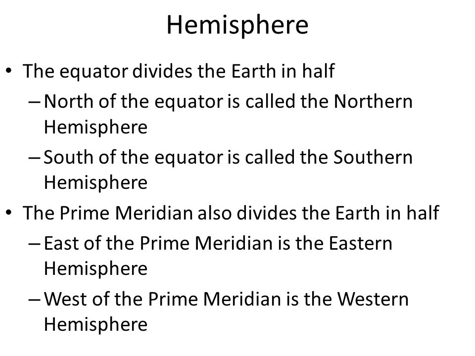 Hemisphere The equator divides the Earth in half – North of the equator is called the Northern Hemisphere – South of the equator is called the Southern Hemisphere The Prime Meridian also divides the Earth in half – East of the Prime Meridian is the Eastern Hemisphere – West of the Prime Meridian is the Western Hemisphere
