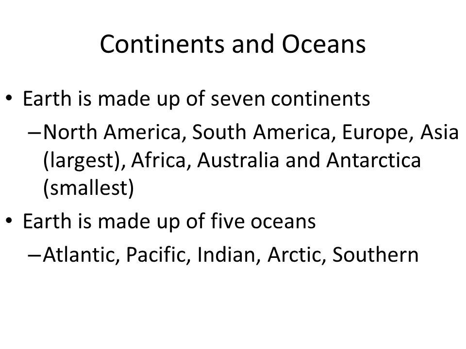 Continents and Oceans Earth is made up of seven continents – North America, South America, Europe, Asia (largest), Africa, Australia and Antarctica (smallest) Earth is made up of five oceans – Atlantic, Pacific, Indian, Arctic, Southern