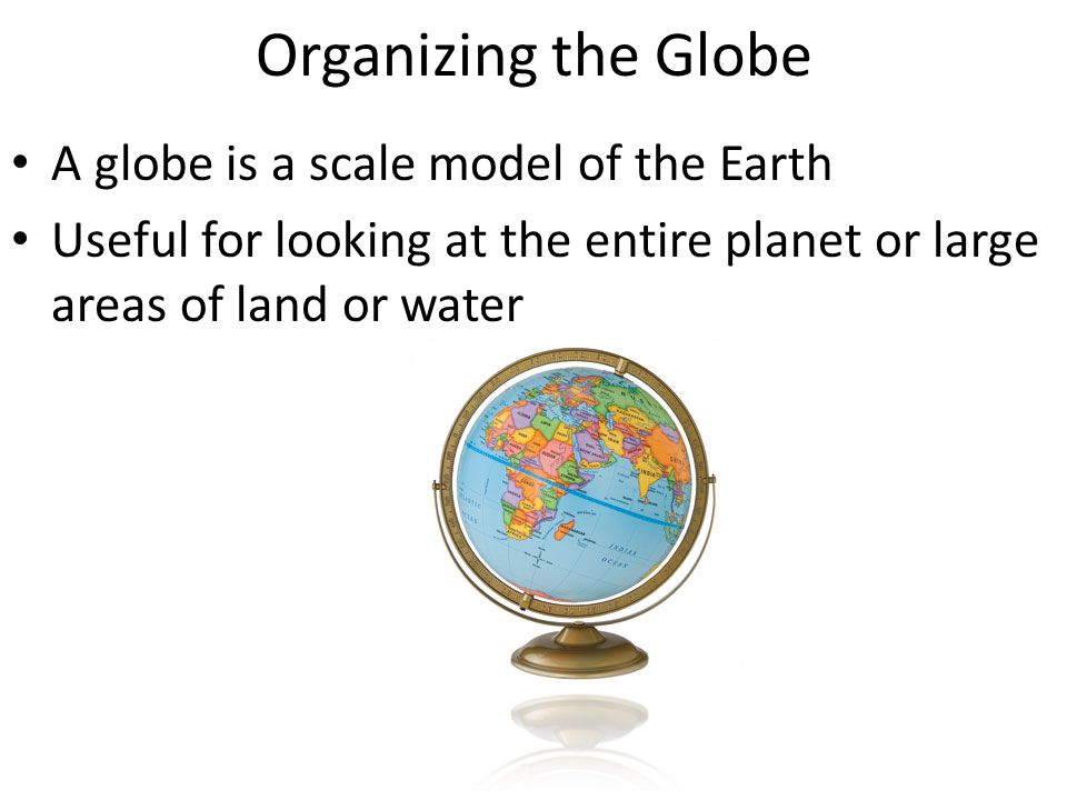 Organizing the Globe A globe is a scale model of the Earth Useful for looking at the entire planet or large areas of land or water