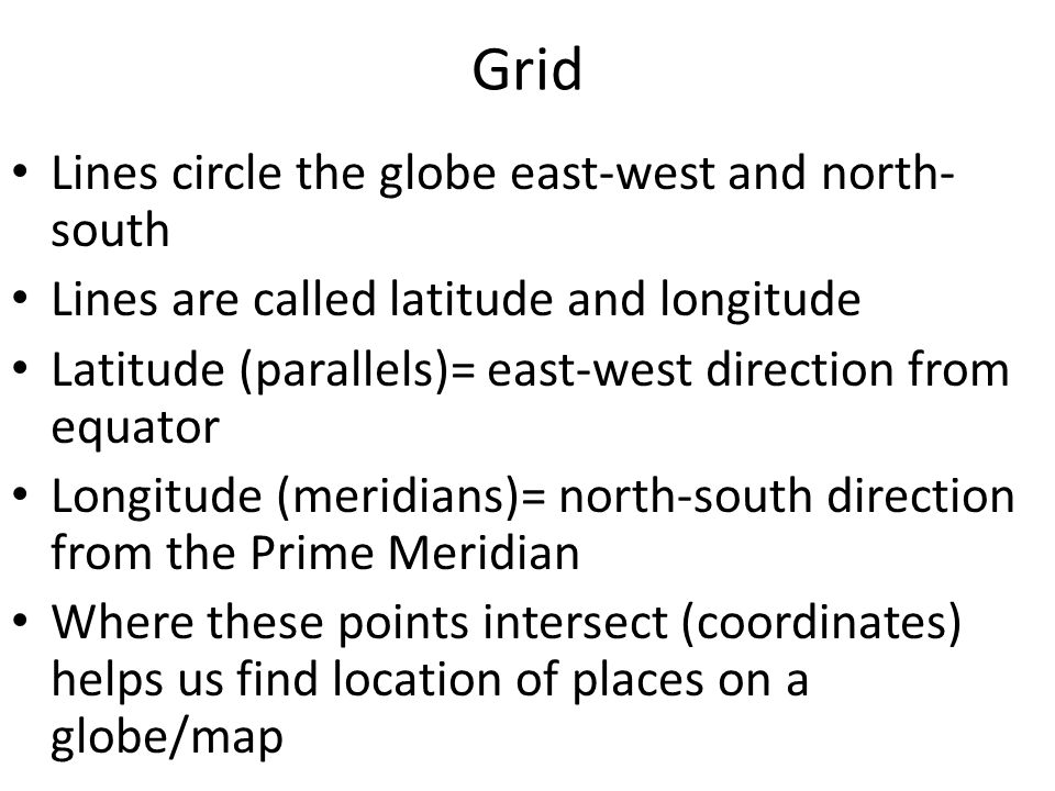 Grid Lines circle the globe east-west and north- south Lines are called latitude and longitude Latitude (parallels)= east-west direction from equator Longitude (meridians)= north-south direction from the Prime Meridian Where these points intersect (coordinates) helps us find location of places on a globe/map