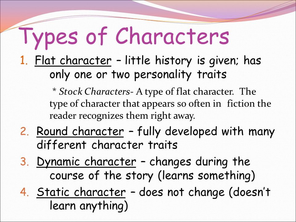 CHARACTERS The actors in a story’s plot People, animals, robots, or whatever the writer chooses May be more than one main character, particularly in a book.