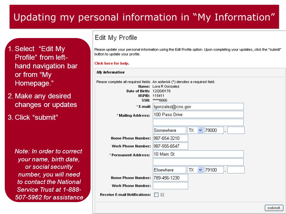 Updating my personal information in My Information 1.Select Edit My Profile from left- hand navigation bar or from My Homepage. 2.Make any desired changes or updates 3.Click submit Note: In order to correct your name, birth date, or social security number, you will need to contact the National Service Trust at for assistance