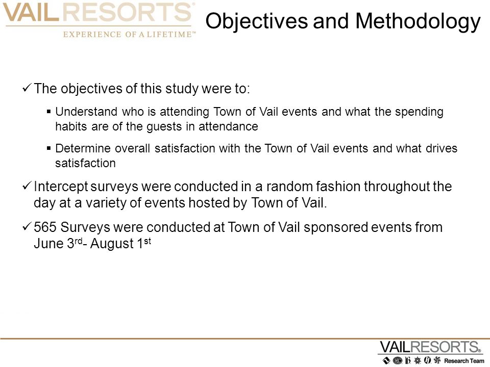 Objectives and Methodology The objectives of this study were to:  Understand who is attending Town of Vail events and what the spending habits are of the guests in attendance  Determine overall satisfaction with the Town of Vail events and what drives satisfaction Intercept surveys were conducted in a random fashion throughout the day at a variety of events hosted by Town of Vail.