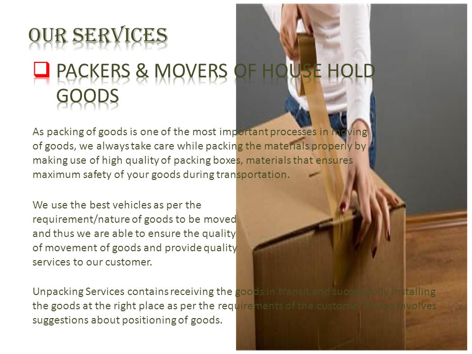 As packing of goods is one of the most important processes in moving of goods, we always take care while packing the materials properly by making use of high quality of packing boxes, materials that ensures maximum safety of your goods during transportation.