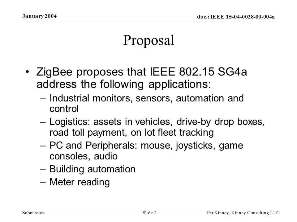 doc.: IEEE a Submission January 2004 Pat Kinney, Kinney Consulting LLCSlide 2 Proposal ZigBee proposes that IEEE SG4a address the following applications: –Industrial monitors, sensors, automation and control –Logistics: assets in vehicles, drive-by drop boxes, road toll payment, on lot fleet tracking –PC and Peripherals: mouse, joysticks, game consoles, audio –Building automation –Meter reading
