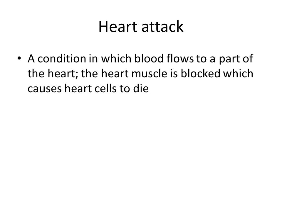 Heart attack A condition in which blood flows to a part of the heart; the heart muscle is blocked which causes heart cells to die