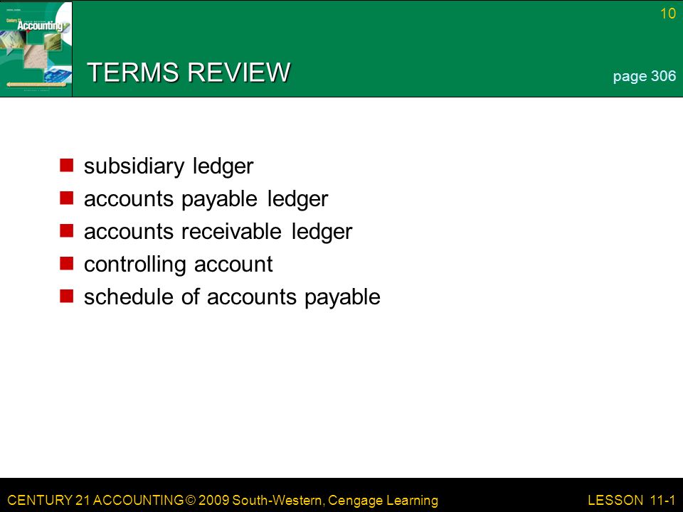 CENTURY 21 ACCOUNTING © 2009 South-Western, Cengage Learning 10 LESSON 11-1 TERMS REVIEW subsidiary ledger accounts payable ledger accounts receivable ledger controlling account schedule of accounts payable page 306