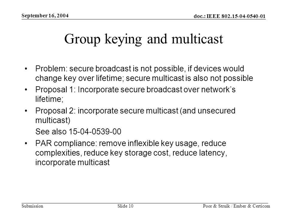 doc.: IEEE Submission September 16, 2004 Poor & Struik / Ember & CerticomSlide 10 Group keying and multicast Problem: secure broadcast is not possible, if devices would change key over lifetime; secure multicast is also not possible Proposal 1: Incorporate secure broadcast over network’s lifetime; Proposal 2: incorporate secure multicast (and unsecured multicast) See also PAR compliance: remove inflexible key usage, reduce complexities, reduce key storage cost, reduce latency, incorporate multicast