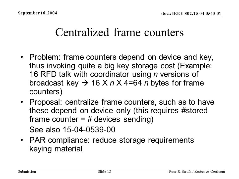 doc.: IEEE Submission September 16, 2004 Poor & Struik / Ember & CerticomSlide 12 Centralized frame counters Problem: frame counters depend on device and key, thus invoking quite a big key storage cost (Example: 16 RFD talk with coordinator using n versions of broadcast key  16 X n X 4=64 n bytes for frame counters) Proposal: centralize frame counters, such as to have these depend on device only (this requires #stored frame counter = # devices sending) See also PAR compliance: reduce storage requirements keying material
