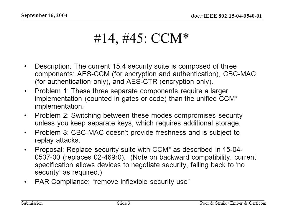 doc.: IEEE Submission September 16, 2004 Poor & Struik / Ember & CerticomSlide 3 #14, #45: CCM* Description: The current 15.4 security suite is composed of three components: AES-CCM (for encryption and authentication), CBC-MAC (for authentication only), and AES-CTR (encryption only).
