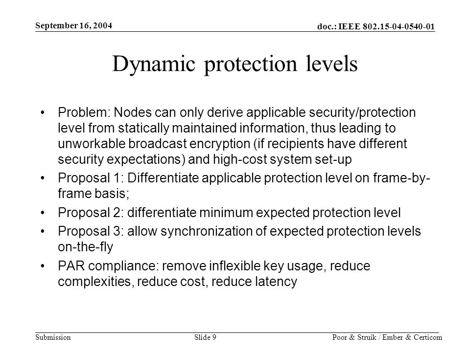doc.: IEEE Submission September 16, 2004 Poor & Struik / Ember & CerticomSlide 9 Dynamic protection levels Problem: Nodes can only derive applicable security/protection level from statically maintained information, thus leading to unworkable broadcast encryption (if recipients have different security expectations) and high-cost system set-up Proposal 1: Differentiate applicable protection level on frame-by- frame basis; Proposal 2: differentiate minimum expected protection level Proposal 3: allow synchronization of expected protection levels on-the-fly PAR compliance: remove inflexible key usage, reduce complexities, reduce cost, reduce latency
