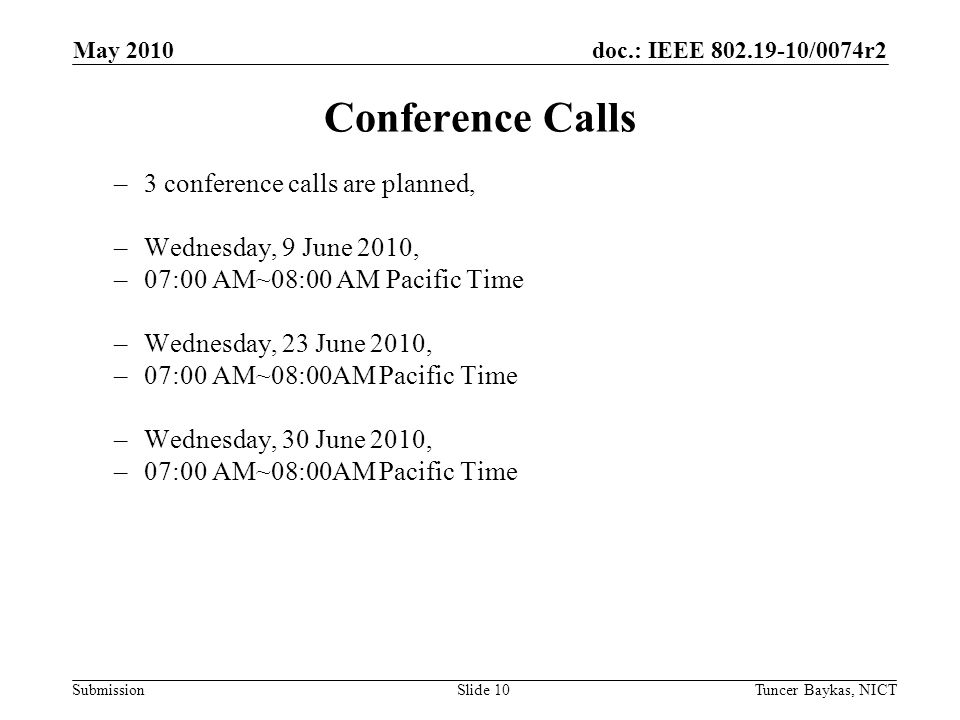 doc.: IEEE /0074r2 Submission May 2010 Tuncer Baykas, NICTSlide 10 Conference Calls –3 conference calls are planned, –Wednesday, 9 June 2010, –07:00 AM~08:00 AM Pacific Time –Wednesday, 23 June 2010, –07:00 AM~08:00AM Pacific Time –Wednesday, 30 June 2010, –07:00 AM~08:00AM Pacific Time