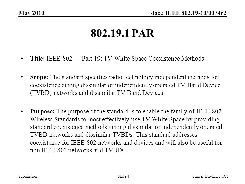 doc.: IEEE /0074r2 Submission May 2010 Tuncer Baykas, NICTSlide PAR Title: IEEE 802 … Part 19: TV White Space Coexistence Methods Scope: The standard specifies radio technology independent methods for coexistence among dissimilar or independently operated TV Band Device (TVBD) networks and dissimilar TV Band Devices.