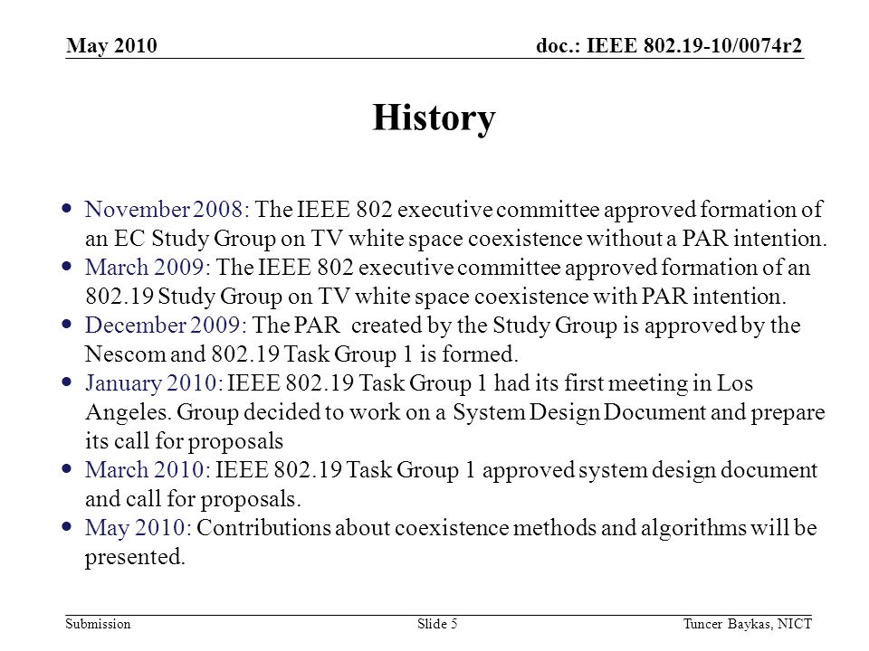 doc.: IEEE /0074r2 Submission History May 2010 Tuncer Baykas, NICTSlide 5 November 2008: The IEEE 802 executive committee approved formation of an EC Study Group on TV white space coexistence without a PAR intention.