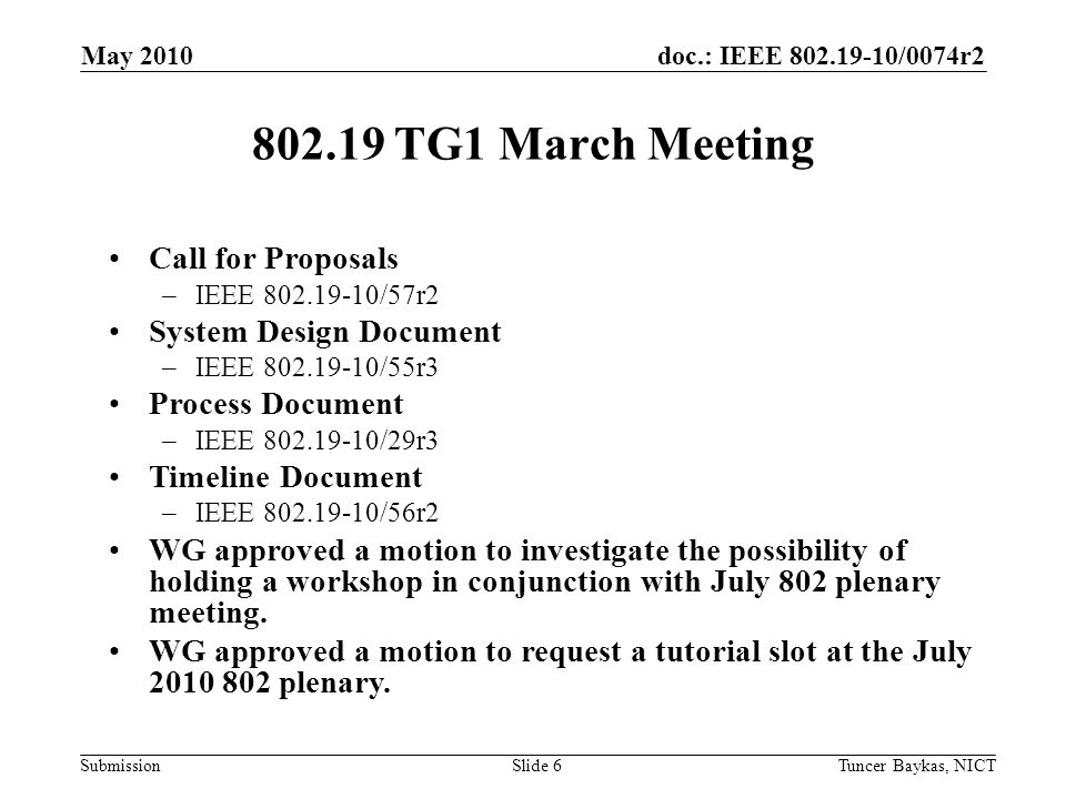 doc.: IEEE /0074r2 Submission TG1 March Meeting May 2010 Tuncer Baykas, NICTSlide 6 Call for Proposals –IEEE /57r2 System Design Document –IEEE /55r3 Process Document –IEEE /29r3 Timeline Document –IEEE /56r2 WG approved a motion to investigate the possibility of holding a workshop in conjunction with July 802 plenary meeting.