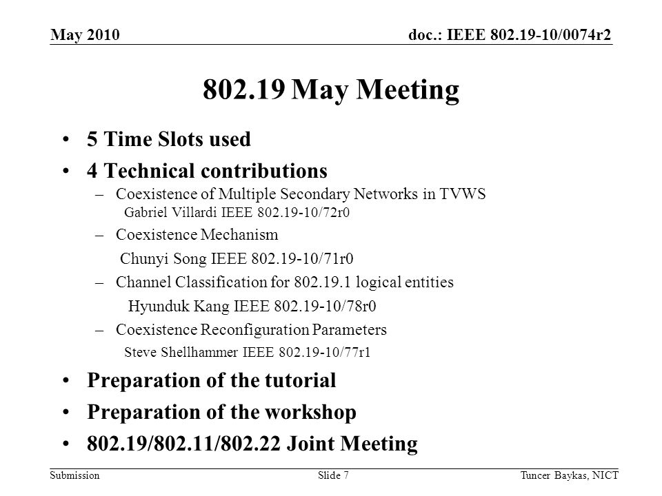 doc.: IEEE /0074r2 Submission May Meeting 5 Time Slots used 4 Technical contributions –Coexistence of Multiple Secondary Networks in TVWS Gabriel Villardi IEEE /72r0 –Coexistence Mechanism Chunyi Song IEEE /71r0 –Channel Classification for logical entities Hyunduk Kang IEEE /78r0 –Coexistence Reconfiguration Parameters Steve Shellhammer IEEE /77r1 Preparation of the tutorial Preparation of the workshop /802.11/ Joint Meeting May 2010 Tuncer Baykas, NICTSlide 7