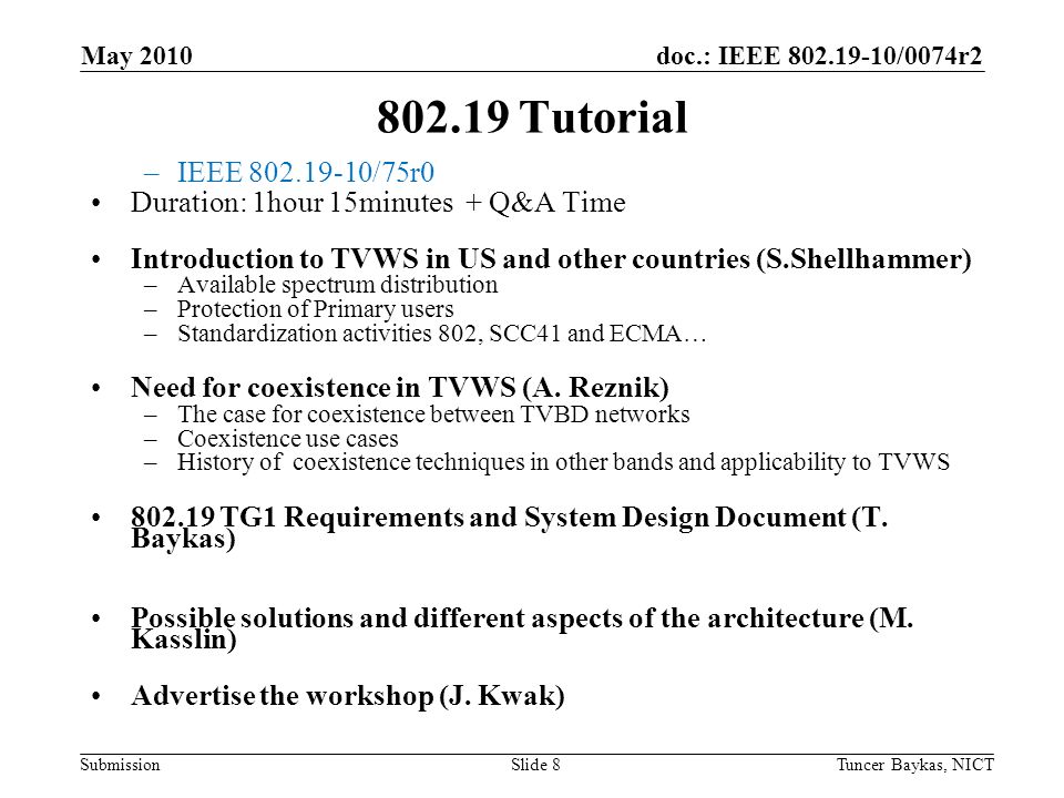 doc.: IEEE /0074r2 Submission Tutorial –IEEE /75r0 Duration: 1hour 15minutes + Q&A Time Introduction to TVWS in US and other countries (S.Shellhammer) –Available spectrum distribution –Protection of Primary users –Standardization activities 802, SCC41 and ECMA… Need for coexistence in TVWS (A.