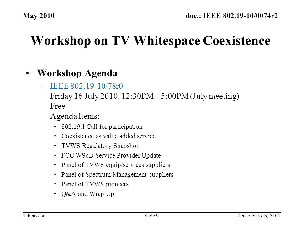 doc.: IEEE /0074r2 Submission Workshop on TV Whitespace Coexistence Workshop Agenda –IEEE /78r0 –Friday 16 July 2010, 12:30PM – 5:00PM (July meeting) –Free –Agenda Items: Call for participation Coexistence as value added service TVWS Regulatory Snapshot FCC WSdB Service Provider Update Panel of TVWS equip/services suppliers Panel of Spectrum Management suppliers Panel of TVWS pioneers Q&A and Wrap Up May 2010 Tuncer Baykas, NICTSlide 9