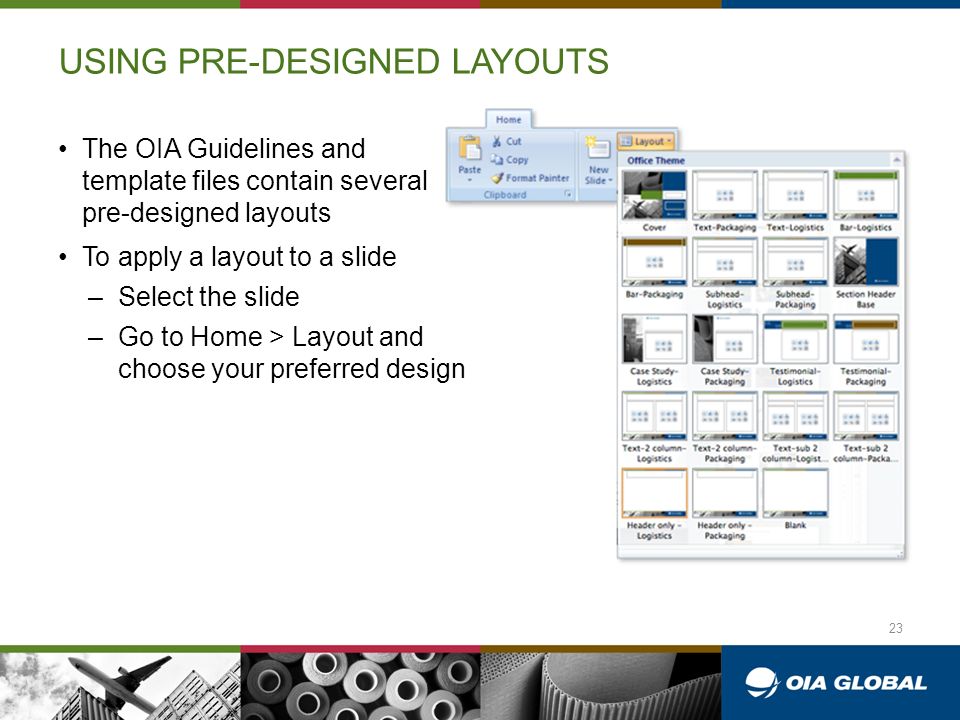 USING PRE-DESIGNED LAYOUTS The OIA Guidelines and template files contain several pre-designed layouts To apply a layout to a slide –Select the slide –Go to Home > Layout and choose your preferred design 23