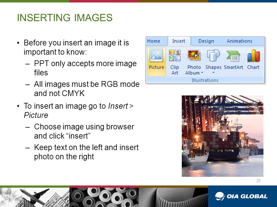 INSERTING IMAGES Before you insert an image it is important to know: –PPT only accepts more image files –All images must be RGB mode and not CMYK To insert an image go to Insert > Picture –Choose image using browser and click insert –Keep text on the left and insert photo on the right 25