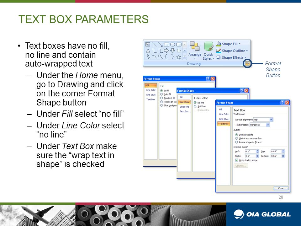 TEXT BOX PARAMETERS Text boxes have no fill, no line and contain auto-wrapped text –Under the Home menu, go to Drawing and click on the corner Format Shape button –Under Fill select no fill –Under Line Color select no line –Under Text Box make sure the wrap text in shape is checked Format Shape Button 28