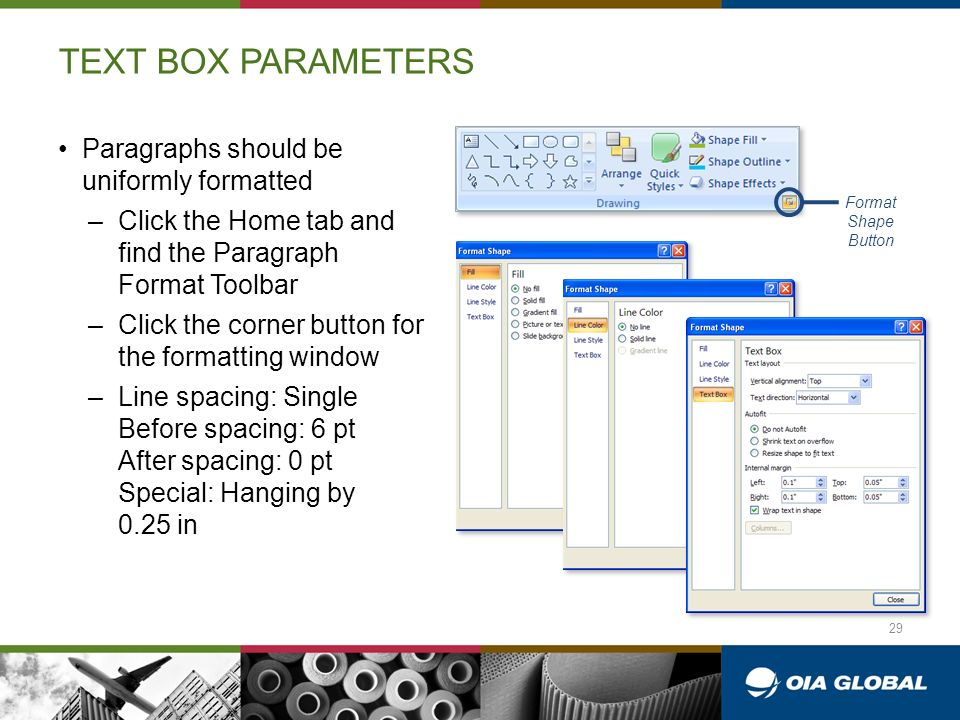 TEXT BOX PARAMETERS Paragraphs should be uniformly formatted –Click the Home tab and find the Paragraph Format Toolbar –Click the corner button for the formatting window –Line spacing: Single Before spacing: 6 pt After spacing: 0 pt Special: Hanging by 0.25 in Format Shape Button 29
